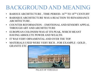 BACKGROUND AND MEANING
• BAROUE ARCHITECTURE , TIME PERIOD- 16TH TO 18TH CENTURY
• BAROQUE ARCHITECTURE WAS A REACTION TO RENAISSANCE
ARCHITECTURE .
• COUNTER REFORMATION – EMOTIONAL AND SENSORY APPEAL
THROUGH ART AND ARCHITECTURE
• EUROPEAN COLONISM WAS AT ITS PEAK, WHICH MEANT
HAVING ABSOLUTE POWER AND WEALTH.
• IT WAS VERY ORNAMENTAL AND OVER THE TOP.
• MATERIALS USED WERE VERY RICH , FOR EXAMPLE : GOLD ,
GRANITE ETC.
PALACE OF VERSAILLE
 
