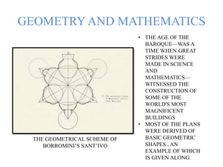 GEOMETRY AND MATHEMATICS
THE GEOMETRICAL SCHEME OF
BORROMINI’S SANT’IVO
• THE AGE OF THE
BAROQUE—WAS A
TIME WHEN GREAT
STRIDES WERE
MADE IN SCIENCE
AND
MATHEMATICS—
WITNESSED THE
CONSTRUCTION OF
SOME OF THE
WORLD'S MOST
MAGNIFICENT
BUILDINGS
• MOST OF THE PLANS
WERE DERIVED OF
BASIC GEOMETRIC
SHAPES , AN
EXAMPLE OF WHICH
IS GIVEN ALONG.
 