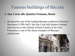 Famous buildings of this era
1. San Carlo alle Quattro Fontane, Rome
• Designed by one of the leading Baroque architects Francesco
Borromini (1599-1667), the San Carlo alle Quattro Fontane
(also known as the Church of Saint Charles at the Four
Fountains) is one of the finest examples of Baroque
architecture.
14
 