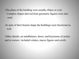 -The plans of the building were usually ellipse or oval.
Complex shapes derived from geometric figures were also
used.
-In spite of their bizarre shape the buildings were functional as
well.
-Other details, on entablatures, doors, and keystones of arches
and at corners included volutes, stucco figures and scrolls
4
 