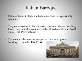 Italian Baroque
• Catholic Popes in Italy wanted architecture to express holy
splendor.
• They commissioned churches with enormous domes, swirling
forms, huge spiraled columns, multicolored marble, and lavish
murals. St. Peter’s Rome
• The same exuberance was expressed in non-religious
buildings. Example: The Trevi
8
 