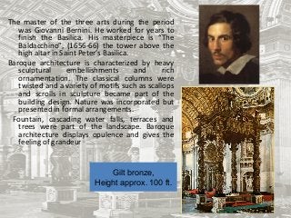 Gilt bronze,
Height approx. 100 ft.
The master of the three arts during the period
was Giovanni Bernini. He worked for years to
finish the Basilica. His masterpiece is “The
Baldacchino”, (1656-66) the tower above the
high altar in Saint Peter’s Basilica.
Baroque architecture is characterized by heavy
sculptural embellishments and rich
ornamentation. The classical columns were
twisted and a variety of motifs such as scallops
and scrolls in sculpture became part of the
building design. Nature was incorporated but
presented in formal arrangements.
Fountain, cascading water falls, terraces and
trees were part of the landscape. Baroque
architecture displays opulence and gives the
feeling of grandeur
 