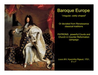 Baroque Europe
   “irregular, oddly shaped”


 Or deviated from Renaissance
      classical traditions


PATRONS: powerful Courts and
 Church in Counter Reformation
           campaign




Louis XIV, Hyacinthe Rigaud, 1701,
              9’ x 7’
 