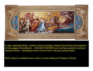 In Italy, especially Rome, another school of painters opposed the drama and tenebrism
of Caravaggio & Gentilleschi… CEILING PAINTERS such as Reni wanted to continue
classical trends. Landscapes had a moral to them, not just a pretty picture.


Reni’s fresco is entitled Aurora, and it is on the ceiling of a Palazzo in Rome.
 