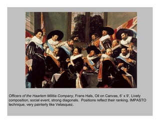 Officers of the Haarlem Militia Company, Frans Hals, Oil on Canvas, 6’ x 9’, Lively
composition, social event, strong diagonals. Positions reflect their ranking. IMPASTO
technique, very painterly like Velasquez.
 