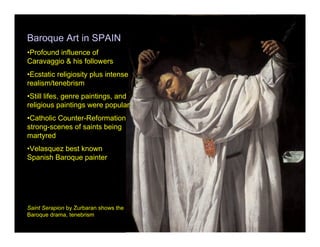 Baroque Art in SPAIN
•Profound influence of
Caravaggio & his followers
•Ecstatic religiosity plus intense
realism/tenebrism
•Still lifes, genre paintings, and
religious paintings were popular
•Catholic Counter-Reformation
strong-scenes of saints being
martyred
•Velasquez best known
Spanish Baroque painter




Saint Serapion by Zurbaran shows the
Baroque drama, tenebrism
 