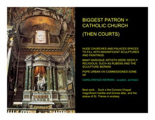 BIGGEST PATRON =
CATHOLIC CHURCH
(THEN COURTS)

HUGE CHURCHES AND PALACES SPACES
TO FILL WITH MAGNIFICENT SCULPTURES
AND PAINTINGS.
MANY BAROQUE ARTISTS WERE DEEPLY
RELIGIOUS, SUCH AS RUBENS AND THE
SCULPTURE BERNINI
POPE URBAN VIII COMMISSIONED SOME
OF
GIANLORENZO BERNINI - sculptor, architect


Best work… Such s the Cornaro Chapel
magnificent marble and bronze altar, and the
statue of St. Theres in ecstasy.
 