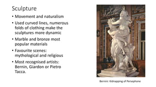 Sculpture
• Movement and naturalism
• Used curved lines, numerous
folds of clothing make the
sculptures more dynamic
• Marble and bronze most
popular materials
• Favourite scenes:
mythological and religious
• Most recognised artists:
Bernin, Giardon or Pietro
Tacca.
Bernini: Kidnapping of Persephone
 