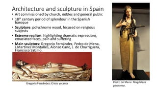 Architecture and sculpture in Spain
• Art commissioned by church, nobles and general public
• 18th century period of splendour in the Spanish
baroque
• Sculpture: polychrome wood, focused on religious
subjects
• Extreme realism: highlighting dramatic expressions,
emaciated faces, pain and suffering
• Main sculptors: Gregorio Fernández, Pedro de Mena,
J.Martínez Montañes, Alonso Cano, J. de Churriguera,
Francisco Salzillo.
Pedro de Mena: Magdalena
penitente.
Gregorio Fernández: Cristo yacente
 