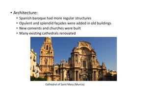 • Architecture:
• Spanish baroque had more regular structures
• Opulent and splendid façades were added in old buildings
• New convents and churches were built
• Many existing cathedrals renovated
Cathedral of Saint Mary (Murcia)
 