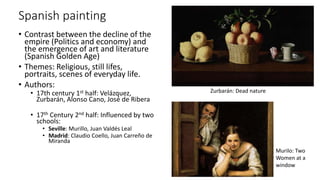 Spanish painting
• Contrast between the decline of the
empire (Politics and economy) and
the emergence of art and literature
(Spanish Golden Age)
• Themes: Religious, still lifes,
portraits, scenes of everyday life.
• Authors:
• 17th century 1st half: Velázquez,
Zurbarán, Alonso Cano, José de Ribera
• 17th Century 2nd half: Influenced by two
schools:
• Seville: Murillo, Juan Valdés Leal
• Madrid: Claudio Coello, Juan Carreño de
Miranda
Zurbarán: Dead nature
Murilo: Two
Women at a
window
 