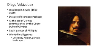 Diego Velázquez
• Was born in Seville (1599 -
1660)
• Disciple of Francisco Pacheco
• At the age of 24 was
commissioned by the Count-
Duke of Olivares
• Court painter of Phillip IV
• Worked in all genres:
• Mythology, religion, portrait,
landscapes…
 