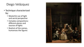 Diego Velázquez
• Technique characterised
by:
• Masterful use of light
and aerial perspective
• Complex compositions:
different planes and
sources of lights
• Realism of the scenes,
humanises the figures
 