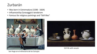 Zurbarán
• Was born in Extremadura (1598 - 1664)
• Influenced by Caravaggio’s tenebrism
• Famous for religious paintings and “Still lifes”
San Hugo en el refrectorio de los Cartujos
Still life with vessels
 