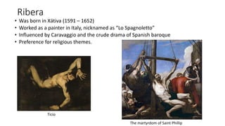 Ribera
• Was born in Xátiva (1591 – 1652)
• Worked as a painter in Italy, nicknamed as “Lo Spagnoletto”
• Influenced by Caravaggio and the crude drama of Spanish baroque
• Preference for religious themes.
Ticio
The martyrdom of Saint Phillip
 