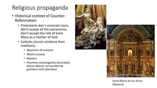 Religious propaganda
• Historical context of Counter-
Reformation
• Protestants don`t venerate icons,
don’t accept all the sacraments,
don’t accept the role of Saint
Mary as a mother of God.
• Catholic church reinforce their
traditions:
• Depiction of miracles
• Mystic ecstasy
• Martyrs
• Churches extravagantly decorated,
divine objects surrounded by
grandeur and splendour.
Santa Maria de Los Arcos
(Navarra)
 
