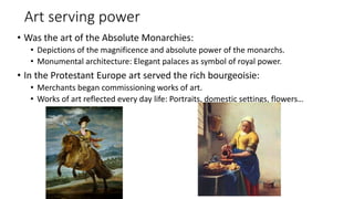 Art serving power
• Was the art of the Absolute Monarchies:
• Depictions of the magnificence and absolute power of the monarchs.
• Monumental architecture: Elegant palaces as symbol of royal power.
• In the Protestant Europe art served the rich bourgeoisie:
• Merchants began commissioning works of art.
• Works of art reflected every day life: Portraits, domestic settings, flowers…
 