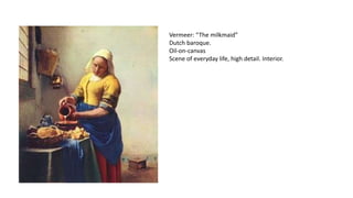 Vermeer: “The milkmaid”
Dutch baroque.
Oil-on-canvas
Scene of everyday life, high detail. Interior.
 