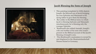 Jacob Blessing the Sons of Joseph
• This painting (completed in 1656) depicts
Joseph, the beloved son of Jacob bringing
his sons Ephraim and Manasseh to his
dying father to give them his blessing.
• But unlike in the Biblical story in which
Jacob is blessing Ephraim and Manasseh
simultaneously, he is blessing only the
younger Ephraim.
• Rembrandt also added Asenath, Joseph’s
wife and mother of his sons who wasn’t
present in the Biblical account of the Jacob’s
blessing of Joseph’s sons.
• This Rembrandt’s masterpiece is owned by
and displayed in the Museumslandschaft
Hessen Kassel in Germany.
 