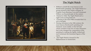 The Night Watch
• Without a doubt the most famous of all
Rembrandt’s paintings, The Night Watch is a
group portrait of the militia company of
Captain Frans Banning Cocq and Lieutenant
Willem van Ruytenburgh (in the center).
• Painted in 1642, The Night Watch isn’t a
night scene as long believed.
• Cleaning in the mid-1940s revealed that it is
set in daylight.
• During relocation in the 18th century, the
most famous Rembrandt’s painting was
trimmed, most notably on the left side
which resulted in the loss of some characters
but it also changed the composition of the
painting by making the lightly clothed girl
and Lieutenant the dominant figures of the
scene.
• The Night Watch is housed in the
Rijksmuseum in Amsterdam.
 