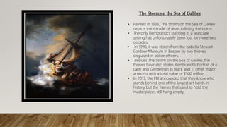 The Storm on the Sea of Galilee
• Painted in 1633, The Storm on the Sea of Galilee
depicts the miracle of Jesus calming the storm.
• The only Rembrandt’s painting in a seascape
setting has unfortunately been lost for more two
decades.
• In 1990, it was stolen from the Isabella Stewart
Gardner Museum in Boston by two thieves
disguised in police officers.
• Besides The Storm on the Sea of Galilee, the
thieves have also stolen Rembrandt’s Portrait of a
Lady and Gentleman in Black and 11 other major
artworks with a total value of $300 million.
• In 2013, the FBI announced that they know who
stands behind one of the largest art heists in
history but the frames that used to hold the
masterpieces still hang empty.
 