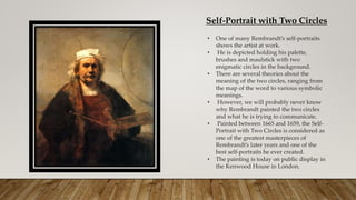 Self-Portrait with Two Circles
• One of many Rembrandt’s self-portraits
shows the artist at work.
• He is depicted holding his palette,
brushes and maulstick with two
enigmatic circles in the background.
• There are several theories about the
meaning of the two circles, ranging from
the map of the word to various symbolic
meanings.
• However, we will probably never know
why Rembrandt painted the two circles
and what he is trying to communicate.
• Painted between 1665 and 1659, the Self-
Portrait with Two Circles is considered as
one of the greatest masterpieces of
Rembrandt’s later years and one of the
best self-portraits he ever created.
• The painting is today on public display in
the Kenwood House in London.
 
