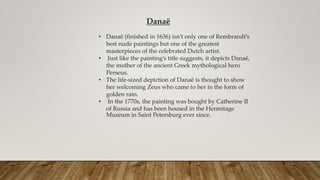 Danaë
• Danaë (finished in 1636) isn’t only one of Rembrandt’s
best nude paintings but one of the greatest
masterpieces of the celebrated Dutch artist.
• Just like the painting’s title suggests, it depicts Danaë,
the mother of the ancient Greek mythological hero
Perseus.
• The life-sized depiction of Danaë is thought to show
her welcoming Zeus who came to her in the form of
golden rain.
• In the 1770s, the painting was bought by Catherine II
of Russia and has been housed in the Hermitage
Museum in Saint Petersburg ever since.
 