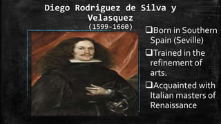 Diego Rodriguez de Silva y
Velasquez
(1599-1660)
Born in Southern
Spain (Seville)
Trained in the
refinement of
arts.
Acquainted with
Italian masters of
Renaissance
 