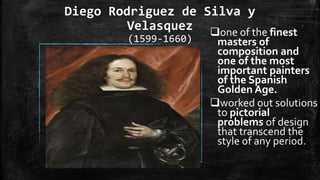 Diego Rodriguez de Silva y
Velasquez
(1599-1660)
one of the finest
masters of
composition and
one of the most
important painters
of the Spanish
Golden Age.
worked out solutions
to pictorial
problems of design
that transcend the
style of any period.
 