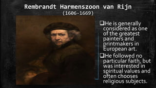 Rembrandt Harmenszoon van Rijn
(1606-1669)
He is generally
considered as one
of the greatest
painters and
printmakers in
European art.
He followed no
particular faith, but
was interested in
spiritual values and
often chooses
religious subjects.
 
