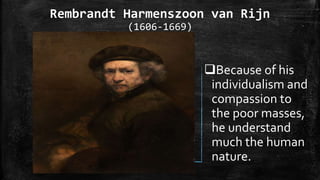 Rembrandt Harmenszoon van Rijn
(1606-1669)
Because of his
individualism and
compassion to
the poor masses,
he understand
much the human
nature.
 