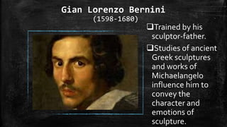Gian Lorenzo Bernini
(1598-1680)
Trained by his
sculptor-father.
Studies of ancient
Greek sculptures
and works of
Michaelangelo
influence him to
convey the
character and
emotions of
sculpture.
 