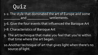 Quiz
1-2.The style that dominated the art of Europe and some
_________ and ____________ settlements.
3-6. Give the four events that influenced the Baroque Art
7-8. Characteristics of Baroque Art
9. The art technique that make you feel that you’re within
that time where the art began.
10.Another technique of art that gives light when there’s no
source of light.
 