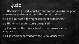 Quiz
11. Because of his individualism and compassion to the poor
masses, he understand much the human nature.
12. For him, “Art is the highest level of orderliness.”
13. His human expression is unequaled
14. Fair skin of the main subject in the canvas was his
emphasis
15. His works departed form the Renaissance style
 