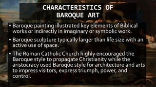 CHARACTERISTICS OF
BAROQUE ART
▪ Baroque painting illustrated key elements of Biblical
works or indirectly in imaginary or symbolic work.
▪ Baroque sculpture typically larger than life size with an
active use of space.
▪ The Roman Catholic Church highly encouraged the
Baroque style to propagate Christianity while the
aristocracy used Baroque style for architecture and arts
to impress visitors, express triumph, power, and
control.
 