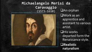 Michaelangelo Merisi da
Caravaggio
(1573-1610) An orphan
Work as an
apprentice and
assistant to various
artist.
His works
departed form the
Renaissance style.
Realistic
naturalism
 