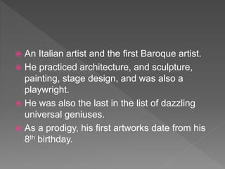  An Italian artist and the first Baroque artist.
 He practiced architecture, and sculpture,
painting, stage design, and was also a
playwright.
 He was also the last in the list of dazzling
universal geniuses.
 As a prodigy, his first artworks date from his
8th birthday.
 