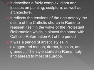 It describes a fairly complex idiom and
focuses on painting, sculpture, as well as
architecture.
 It reflects the tensions of the age notably the
desire of the Catholic church in Rome to
reassert itself in the wake of the Protestant
Reformation which is almost the same with
Catholic-Reformation Art of the period
 It was a period of artistic styles in
exaggerated motion, drama, tension, and
grandeur. The style started in Rome, Italy
and spread to most of Europe.
 