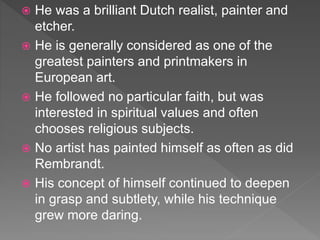  He was a brilliant Dutch realist, painter and
etcher.
 He is generally considered as one of the
greatest painters and printmakers in
European art.
 He followed no particular faith, but was
interested in spiritual values and often
chooses religious subjects.
 No artist has painted himself as often as did
Rembrandt.
 His concept of himself continued to deepen
in grasp and subtlety, while his technique
grew more daring.
 