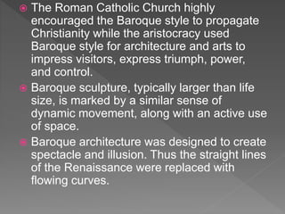  The Roman Catholic Church highly
encouraged the Baroque style to propagate
Christianity while the aristocracy used
Baroque style for architecture and arts to
impress visitors, express triumph, power,
and control.
 Baroque sculpture, typically larger than life
size, is marked by a similar sense of
dynamic movement, along with an active use
of space.
 Baroque architecture was designed to create
spectacle and illusion. Thus the straight lines
of the Renaissance were replaced with
flowing curves.
 