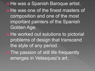  He was a Spanish Baroque artist.
 He was one of the finest masters of
composition and one of the most
important painters of the Spanish
Golden Age.
 He worked out solutions to pictorial
problems of design that transcend
the style of any period.
 The passion of still life frequently
emerges in Velasquez’s art.
 