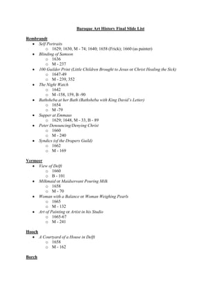 Baroque Art History Final Slide List<br />Rembrandt<br />Self Portraits<br />1629; 1630, M - 74; 1640; 1658 (Frick); 1660 (as painter)<br />Blinding of Samson<br />1636<br />M - 237<br />100 Guilder Print (Little Children Brought to Jesus or Christ Healing the Sick)<br />1647-49<br />M - 239, 352<br />The Night Watch<br />1642<br />M -158, 159, B -90<br />Bathsheba at her Bath (Bathsheba with King David’s Letter)<br />1654<br />M -79<br />Supper at Emmaus<br />1629; 1648, M - 33, B - 89<br />Peter Denouncing/Denying Christ<br />1660<br />M - 240<br />Syndics (of the Drapers Guild)<br />1662<br />M - 169<br />Vermeer<br />View of Delft<br />1660 <br />B - 101<br />Milkmaid or Maidservant Pouring Milk<br />1658 <br />M - 70<br />Woman with a Balance or Woman Weighing Pearls<br />1665 <br />M - 132<br />Art of Painting or Artist in his Studio<br />1665-67 <br />M - 241<br />Hooch<br />A Courtyard of a House in Delft<br />1658<br />M - 162<br />Borch<br />Paternal Admonition<br />1654 <br />M - 57<br />Ruisdael<br />Jewish Cemetery<br />1660<br />M - 140, 331<br />Bleaching Grounds Near Haarlem or View of Haarlem<br />1670<br />M - 178<br />Windmill at Wijk<br />1670<br />B - 84; M - 225<br />Versailles<br />Le Vau and Mansart, Versailles Palace<br />Begun 1669<br />M - 148<br />Le Brun and Mansart, Hall of Mirrors<br />1678-84<br />M - 194<br />Le Pautre, Grotto of Thetis at Versailles<br />1676 <br />M - 150<br />Poussin<br />Triumph of Flora<br />1631<br />B - 139<br />Et in Arcadia Ego or The Arcadian Shepherds<br />1627<br />M - 30<br />Selene (Diana?) and Endymion<br />1630<br />M - 217<br />Spring: The Earthy Paradise or Adam and Eve<br />1660-64<br />M - 221<br />Winter: The Deluge or Last Judgment<br />1660-64<br />M - 139<br />Israelites Gathering Manna<br />1638<br />M - 87<br />Rape of the Sabine Women<br />1635<br />M - 259<br />Claude<br />The Embarkation of the Queen of Sheba<br />1648<br />B - 143<br />La Tour<br />St. Sebastian Attended by St. Irene<br />1630<br />B - 138<br />Le Nain<br />The Peasant Meal<br />1642<br />M - 53<br />The Forge or Blacksmith at his Forge<br />1640<br />B - 137<br />Champaigne<br />Ex Voto or The Two Nuns of Port Royal<br />1662<br />B - 134; M - 229<br />Puget<br />Milo of Crotona<br />1682<br />B - 127; M - 76<br />Jones<br />Queen’s House at Greenwich<br />1616-17, 1630-40<br />B - 155<br />Banqueting House, Whitehall Palace<br />1619-22<br />M - 263<br />Wren<br />St. Paul’s Cathedral<br />1675-1712<br />B - 159<br />