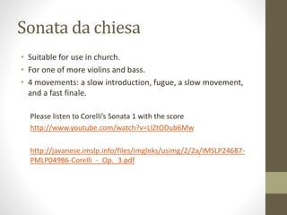Sonata da chiesa
• Suitable for use in church.
• For one of more violins and bass.
• 4 movements: a slow introduction, fugue, a slow movement,
and a fast finale.
Please listen to Corelli’s Sonata 1 with the score
http://www.youtube.com/watch?v=LIZtODub6Mw
http://javanese.imslp.info/files/imglnks/usimg/2/2a/IMSLP24687-
PMLP04986-Corelli_-_Op._3.pdf
 
