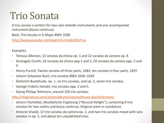 Trio Sonata
A trio sonata is written for two solo melodic instruments and one accompanied
instrument (basso continuo).
Bach, Trio Sonata in G Major BWV 1038
http://www.youtube.com/watch?v=VmBUZBsPruc
Examples:
• Tomaso Albinoni, 12 sonatas da chiesa op. 1 and 12 sonatas da camera op. 8
• Arcangelo Corelli, 24 sonatas da chiesa opp.1 and 3, 24 sonatas da camera opp. 2 and
4.
• Henry Purcell, Twelve sonatas of three parts, 1683, ten sonatas in four parts, 1697.
• Johann Sebastian Bach, trio sonatas BWV 1036–1039
• Dieterich Buxtehude, op. 1, six trio sonatas, and op. 2, seven trio sonatas.
• George Frideric Handel, trio sonatas opp. 2 and 5.
• Georg Philipp Telemann, around 150 trio sonatas.
http://magnatune.com/artists/albums/voicesofmusic-bachtelemann/
• Johann Pachelbel, Musikalische Ergötzung ("Musical Delight"), containing 6 trio
sonatas for two violins and basso continuo. Original score in scordatura
• Antonio Vivaldi, 12 trio sonatas da camera op. 1, and two trio sonatas mixed with solo
sonatas in op. 5, and about ten unpublished trios.
 