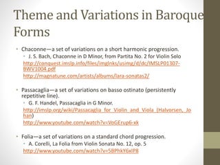 Theme and Variations in Baroque
Forms
• Chaconne—a set of variations on a short harmonic progression.
• J. S. Bach, Chaconne in D Minor, from Partita No. 2 for Violin Solo
http://conquest.imslp.info/files/imglnks/usimg/d/dc/IMSLP01307-
BWV1004.pdf
http://magnatune.com/artists/albums/lara-sonatas2/
• Passacaglia—a set of variations on basso ostinato (persistently
repetitive line).
• G. F. Handel, Passacaglia in G Minor.
http://imslp.org/wiki/Passacaglia_for_Violin_and_Viola_(Halvorsen,_Jo
han)
http://www.youtube.com/watch?v=VoGErup6-xk
• Folia—a set of variations on a standard chord progression.
• A. Corelli, La Folia from Violin Sonata No. 12, op. 5
http://www.youtube.com/watch?v=5BPhkY6xIP8
 