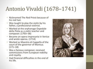 Antonio Vivaldi (1678–1741)
• Nicknamed The Red Priest because of
his red hair.
• Was taught to play the violin by his
father, a professional violinist.
• Worked at the orphanage Ospedale
della Pieta as a violin teacher and
composer. (1703–38)
• Became an opera impresario in Venice
and wrote operas. (1714)
• Worked as Maestro di Cappella of the
court of the governor of Mantua.
(171–18)
• Was a famous composer, received
commissions from European nobility
and royalty.
• Had financial difficulties in the end of
his life.
 
