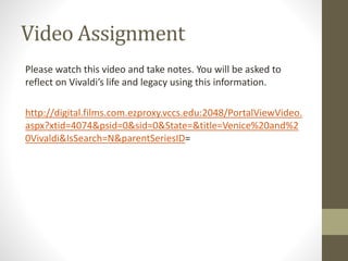 Video Assignment
Please watch this video and take notes. You will be asked to
reflect on Vivaldi’s life and legacy using this information.
http://digital.films.com.ezproxy.vccs.edu:2048/PortalViewVideo.
aspx?xtid=4074&psid=0&sid=0&State=&title=Venice%20and%2
0Vivaldi&IsSearch=N&parentSeriesID=
 