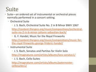 Suite
• Suite—an ordered set of instrumental or orchestral pieces
normally performed in a concert setting.
• Orchestral Suite
• J. S. Bach, Orchestral Suite No. 2 in B Minor BWV 1067
http://content.thespco.org/music/compositions/orchestral-
suite-no-2-in-b-minor-johann-sebastian-bach/
• G. F. Handel, Music for the Royal Fireworks
http://content.thespco.org/music/compositions/music-for-
the-royal-fireworks-george-frideric-handel/
• Instrumental Suite
• J. S. Bach, Sonatas and Partitas for Violin Solo
http://magnatune.com/artists/albums/lara-sonatas1/
• J. S. Bach, Cello Suites
http://magnatune.com/artists/albums/paternoster-
cellosuites1/
 