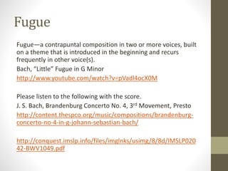 Fugue
Fugue—a contrapuntal composition in two or more voices, built
on a theme that is introduced in the beginning and recurs
frequently in other voice(s).
Bach, “Little” Fugue in G Minor
http://www.youtube.com/watch?v=pVadl4ocX0M
Please listen to the following with the score.
J. S. Bach, Brandenburg Concerto No. 4, 3rd Movement, Presto
http://content.thespco.org/music/compositions/brandenburg-
concerto-no-4-in-g-johann-sebastian-bach/
http://conquest.imslp.info/files/imglnks/usimg/8/8d/IMSLP020
42-BWV1049.pdf
 