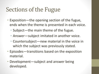 Sections of the Fugue
• Exposition—the opening section of the fugue,
ends when the theme is presented in each voice.
• Subject—the main theme of the fugue.
• Answer—subject imitated in another voice.
• Countersubject—new material in the voice in
which the subject was previously stated.
• Episodes—transitions based on the exposition
material.
• Development—subject and answer being
developed.
 